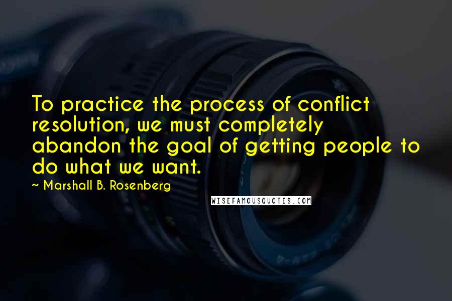 Marshall B. Rosenberg Quotes: To practice the process of conflict resolution, we must completely abandon the goal of getting people to do what we want.