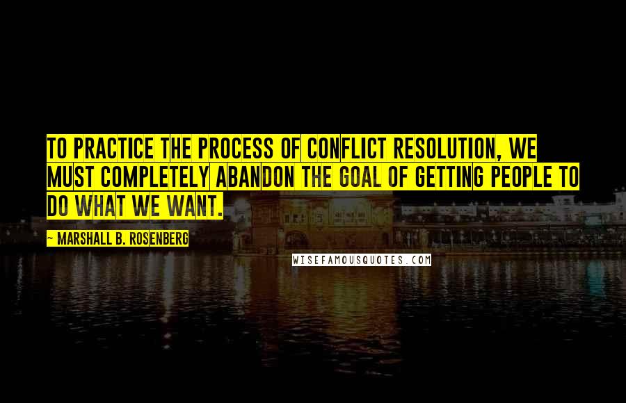 Marshall B. Rosenberg Quotes: To practice the process of conflict resolution, we must completely abandon the goal of getting people to do what we want.