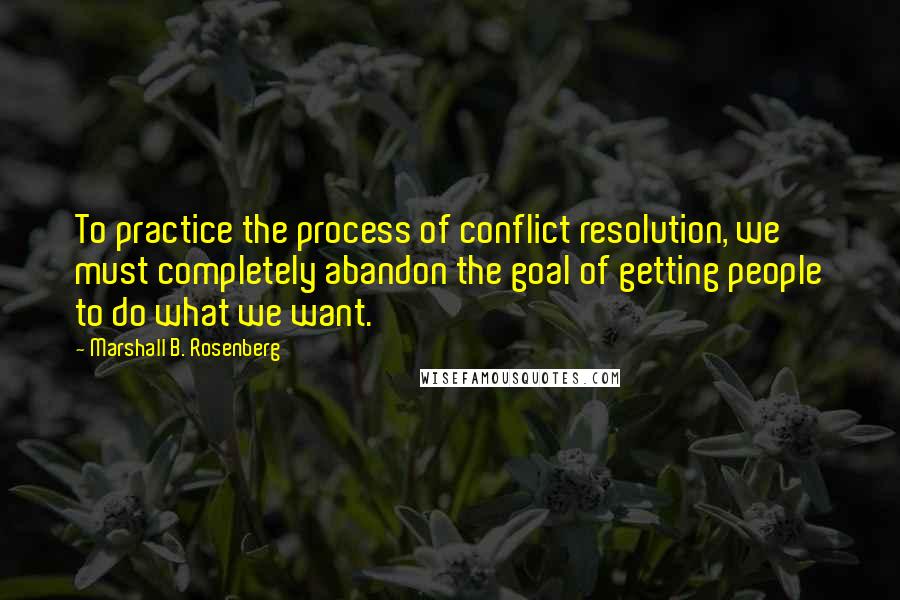 Marshall B. Rosenberg Quotes: To practice the process of conflict resolution, we must completely abandon the goal of getting people to do what we want.