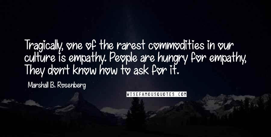 Marshall B. Rosenberg Quotes: Tragically, one of the rarest commodities in our culture is empathy. People are hungry for empathy, They don't know how to ask for it.