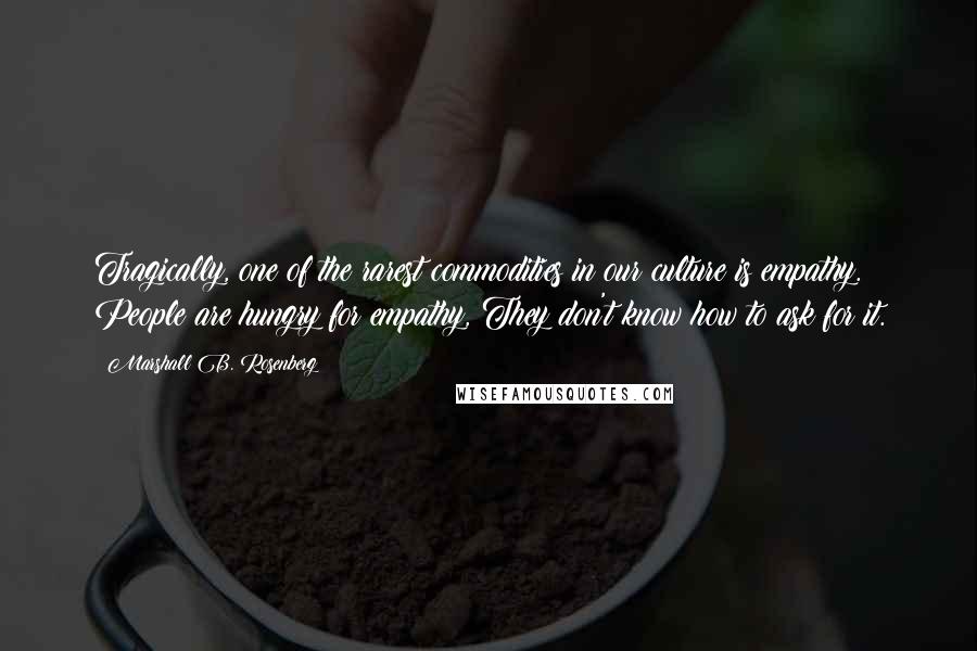 Marshall B. Rosenberg Quotes: Tragically, one of the rarest commodities in our culture is empathy. People are hungry for empathy, They don't know how to ask for it.