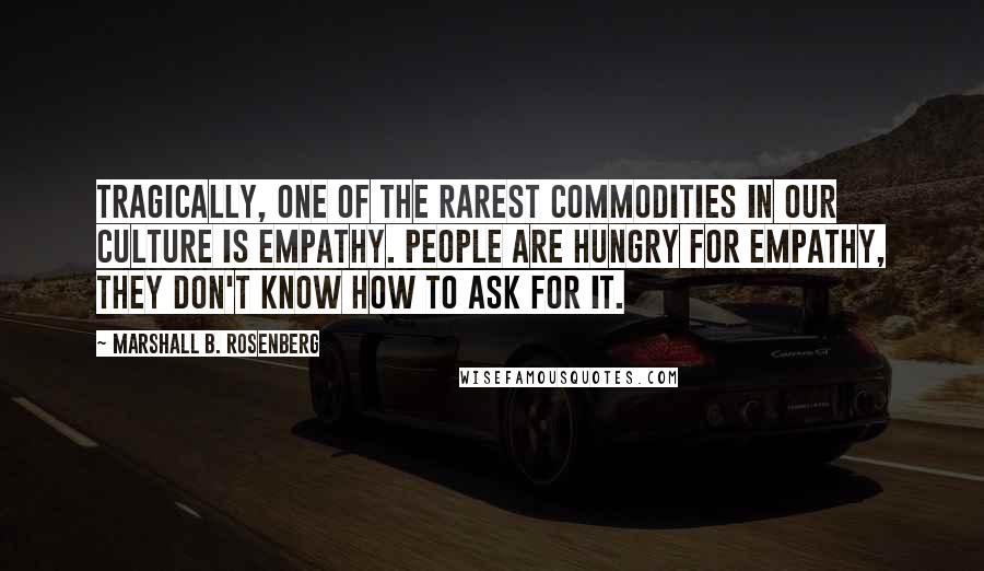 Marshall B. Rosenberg Quotes: Tragically, one of the rarest commodities in our culture is empathy. People are hungry for empathy, They don't know how to ask for it.