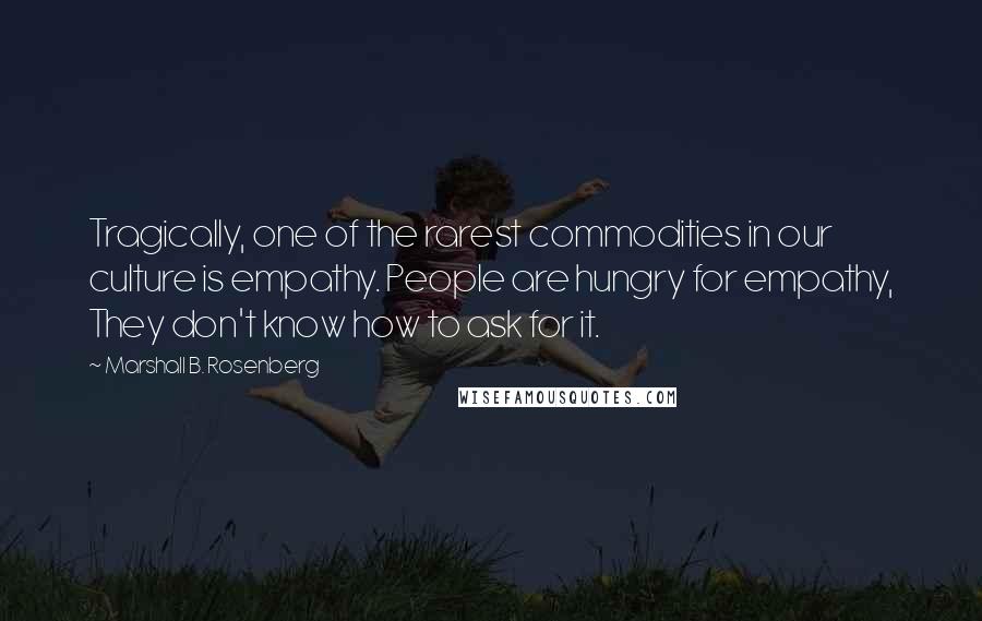 Marshall B. Rosenberg Quotes: Tragically, one of the rarest commodities in our culture is empathy. People are hungry for empathy, They don't know how to ask for it.
