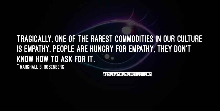 Marshall B. Rosenberg Quotes: Tragically, one of the rarest commodities in our culture is empathy. People are hungry for empathy, They don't know how to ask for it.