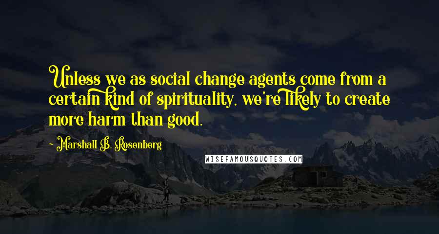 Marshall B. Rosenberg Quotes: Unless we as social change agents come from a certain kind of spirituality, we're likely to create more harm than good.
