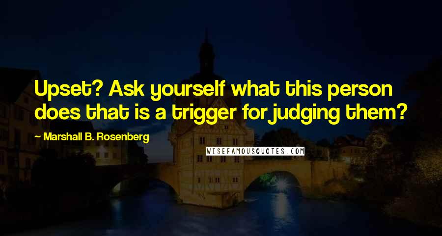 Marshall B. Rosenberg Quotes: Upset? Ask yourself what this person does that is a trigger for judging them?