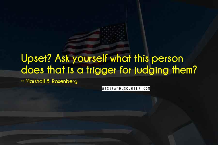 Marshall B. Rosenberg Quotes: Upset? Ask yourself what this person does that is a trigger for judging them?