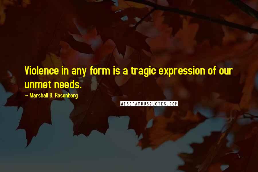 Marshall B. Rosenberg Quotes: Violence in any form is a tragic expression of our unmet needs.