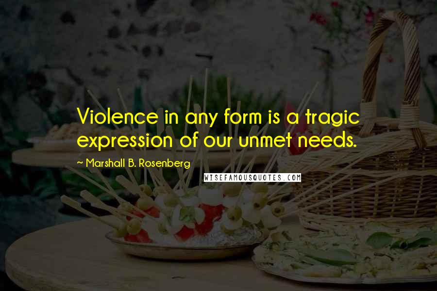 Marshall B. Rosenberg Quotes: Violence in any form is a tragic expression of our unmet needs.