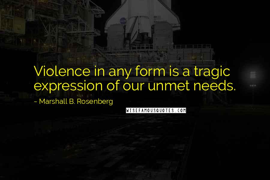 Marshall B. Rosenberg Quotes: Violence in any form is a tragic expression of our unmet needs.