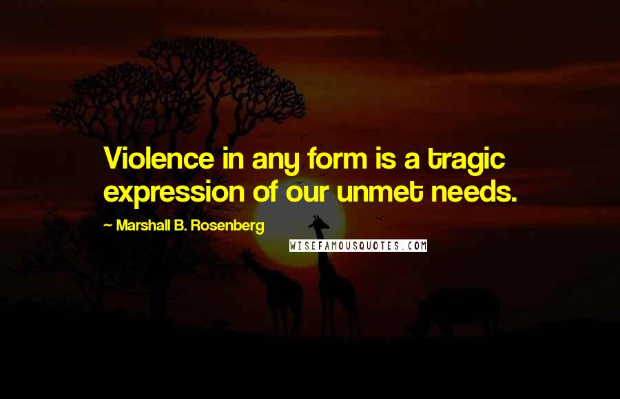 Marshall B. Rosenberg Quotes: Violence in any form is a tragic expression of our unmet needs.