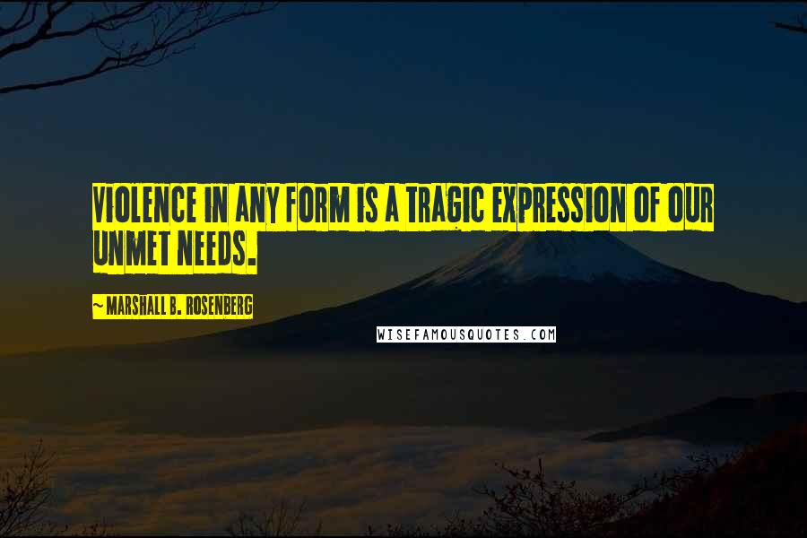 Marshall B. Rosenberg Quotes: Violence in any form is a tragic expression of our unmet needs.