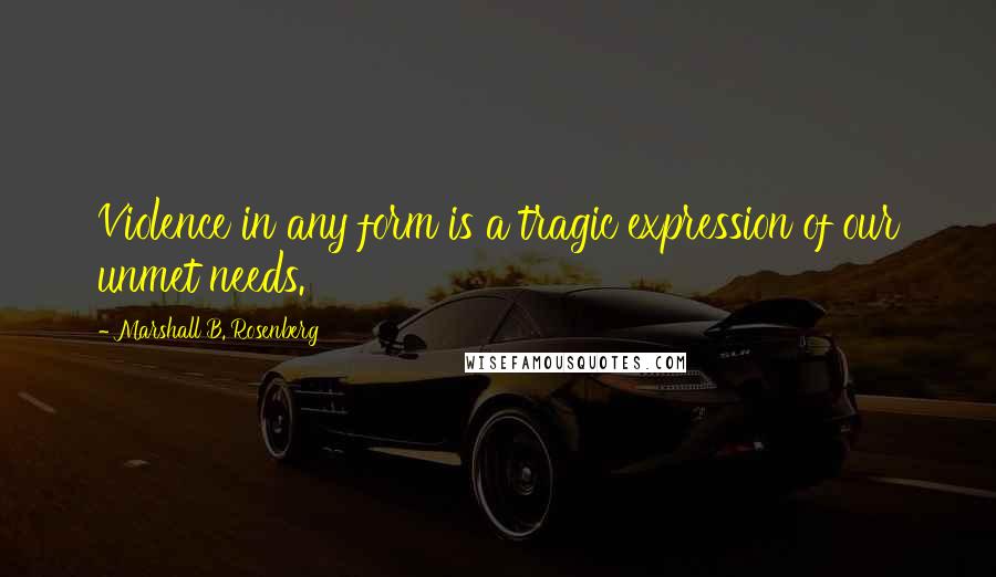 Marshall B. Rosenberg Quotes: Violence in any form is a tragic expression of our unmet needs.