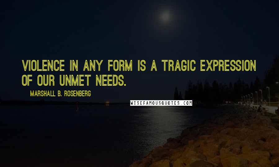 Marshall B. Rosenberg Quotes: Violence in any form is a tragic expression of our unmet needs.