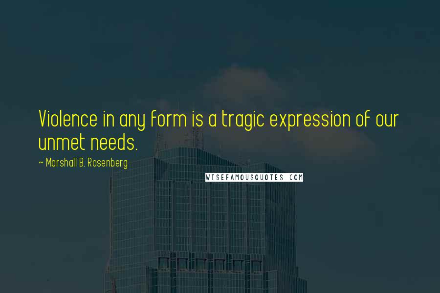 Marshall B. Rosenberg Quotes: Violence in any form is a tragic expression of our unmet needs.