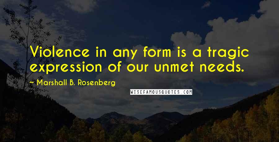 Marshall B. Rosenberg Quotes: Violence in any form is a tragic expression of our unmet needs.