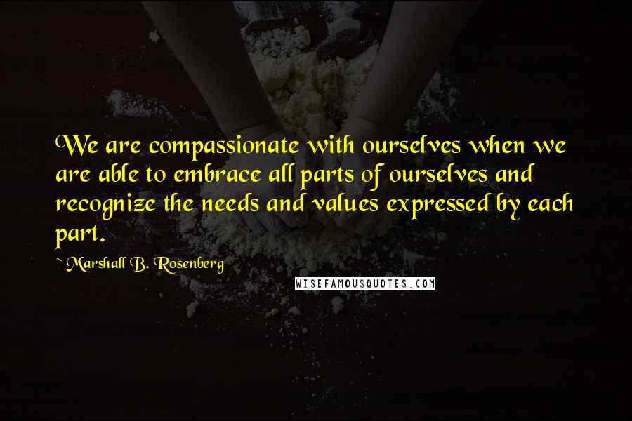 Marshall B. Rosenberg Quotes: We are compassionate with ourselves when we are able to embrace all parts of ourselves and recognize the needs and values expressed by each part.
