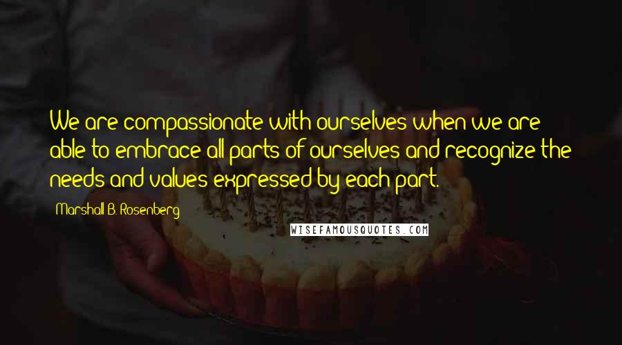 Marshall B. Rosenberg Quotes: We are compassionate with ourselves when we are able to embrace all parts of ourselves and recognize the needs and values expressed by each part.