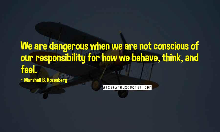 Marshall B. Rosenberg Quotes: We are dangerous when we are not conscious of our responsibility for how we behave, think, and feel.