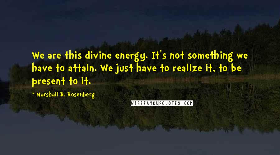 Marshall B. Rosenberg Quotes: We are this divine energy. It's not something we have to attain. We just have to realize it, to be present to it.