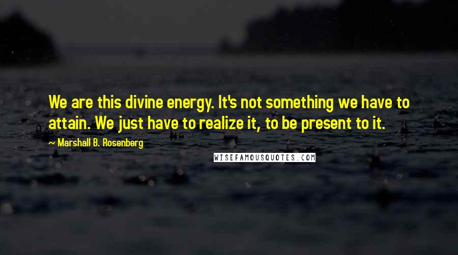 Marshall B. Rosenberg Quotes: We are this divine energy. It's not something we have to attain. We just have to realize it, to be present to it.