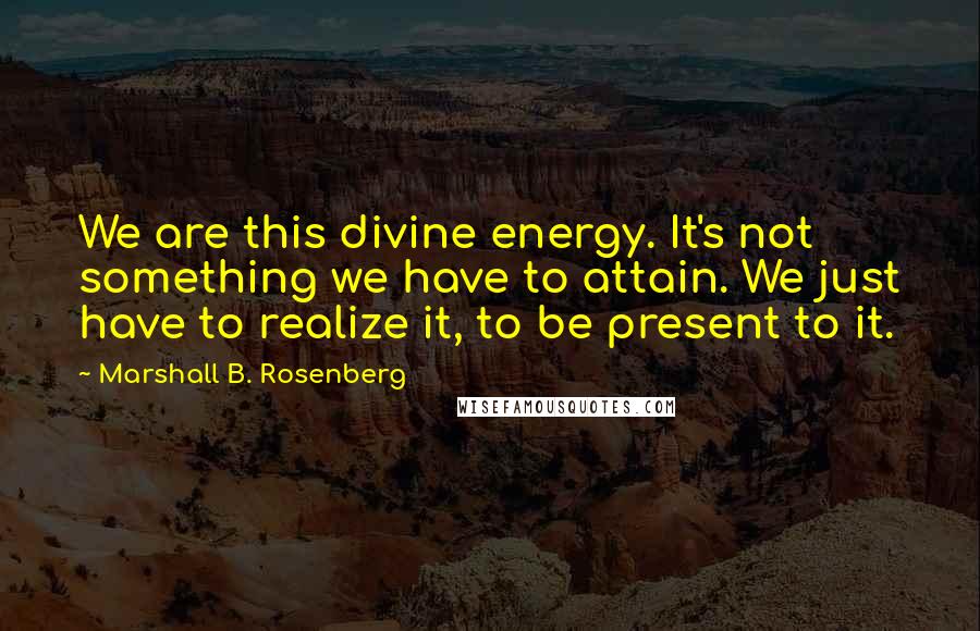 Marshall B. Rosenberg Quotes: We are this divine energy. It's not something we have to attain. We just have to realize it, to be present to it.