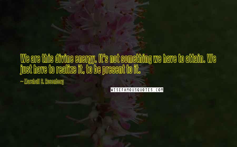Marshall B. Rosenberg Quotes: We are this divine energy. It's not something we have to attain. We just have to realize it, to be present to it.
