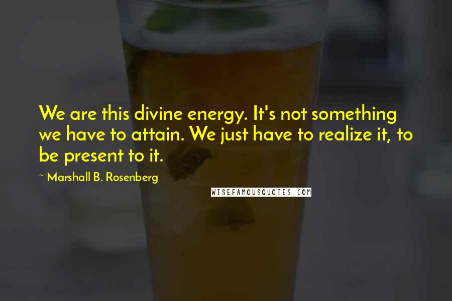 Marshall B. Rosenberg Quotes: We are this divine energy. It's not something we have to attain. We just have to realize it, to be present to it.