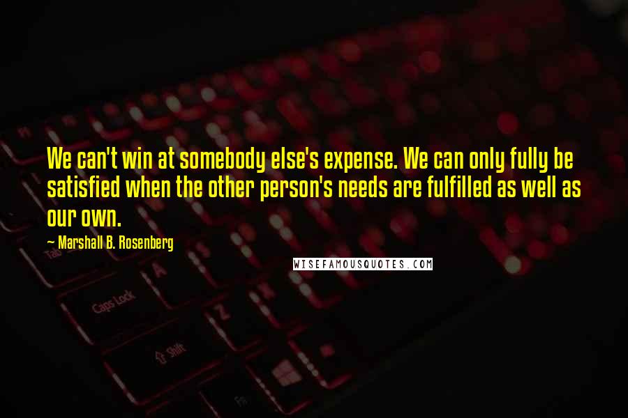 Marshall B. Rosenberg Quotes: We can't win at somebody else's expense. We can only fully be satisfied when the other person's needs are fulfilled as well as our own.