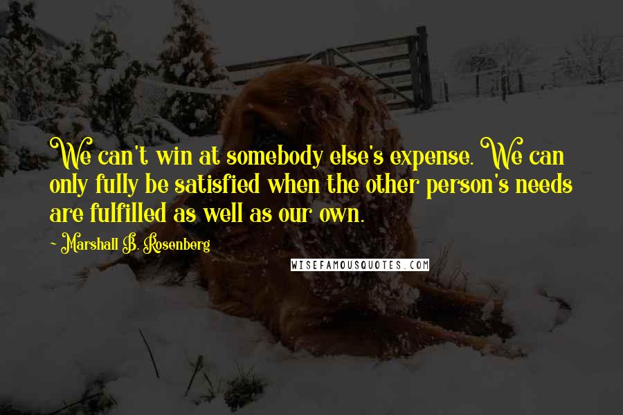 Marshall B. Rosenberg Quotes: We can't win at somebody else's expense. We can only fully be satisfied when the other person's needs are fulfilled as well as our own.