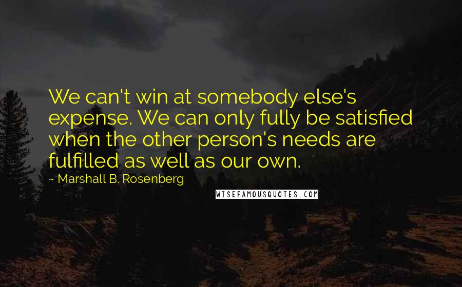 Marshall B. Rosenberg Quotes: We can't win at somebody else's expense. We can only fully be satisfied when the other person's needs are fulfilled as well as our own.