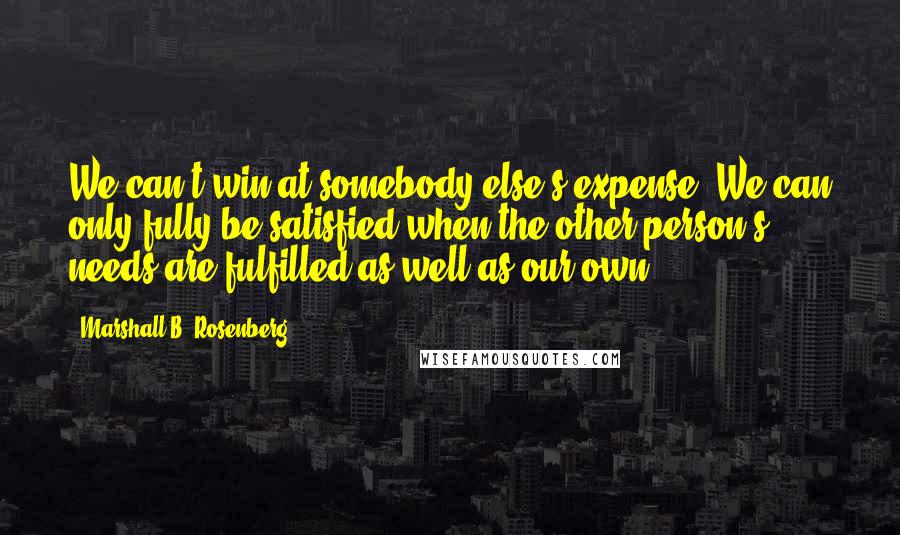 Marshall B. Rosenberg Quotes: We can't win at somebody else's expense. We can only fully be satisfied when the other person's needs are fulfilled as well as our own.