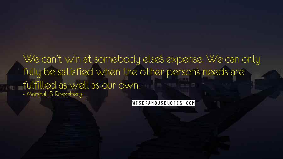 Marshall B. Rosenberg Quotes: We can't win at somebody else's expense. We can only fully be satisfied when the other person's needs are fulfilled as well as our own.