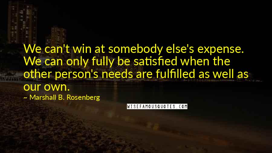 Marshall B. Rosenberg Quotes: We can't win at somebody else's expense. We can only fully be satisfied when the other person's needs are fulfilled as well as our own.