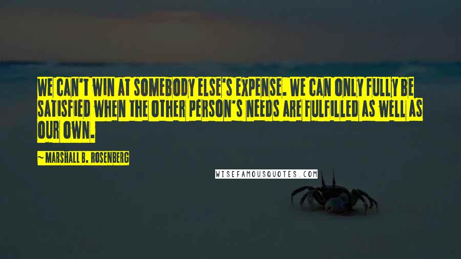 Marshall B. Rosenberg Quotes: We can't win at somebody else's expense. We can only fully be satisfied when the other person's needs are fulfilled as well as our own.