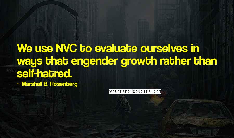 Marshall B. Rosenberg Quotes: We use NVC to evaluate ourselves in ways that engender growth rather than self-hatred.