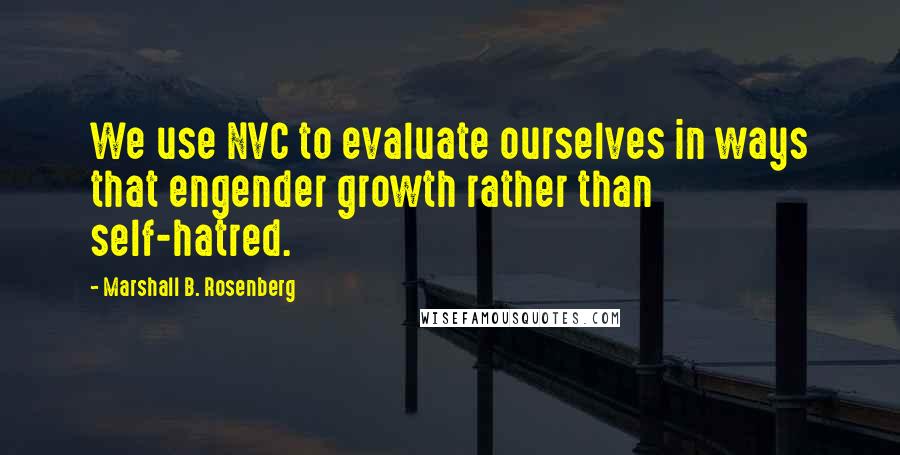 Marshall B. Rosenberg Quotes: We use NVC to evaluate ourselves in ways that engender growth rather than self-hatred.