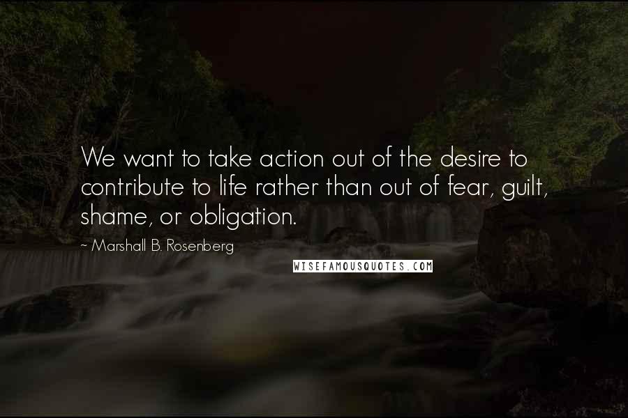 Marshall B. Rosenberg Quotes: We want to take action out of the desire to contribute to life rather than out of fear, guilt, shame, or obligation.