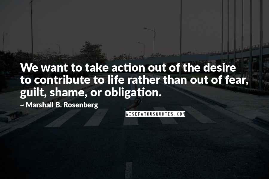 Marshall B. Rosenberg Quotes: We want to take action out of the desire to contribute to life rather than out of fear, guilt, shame, or obligation.