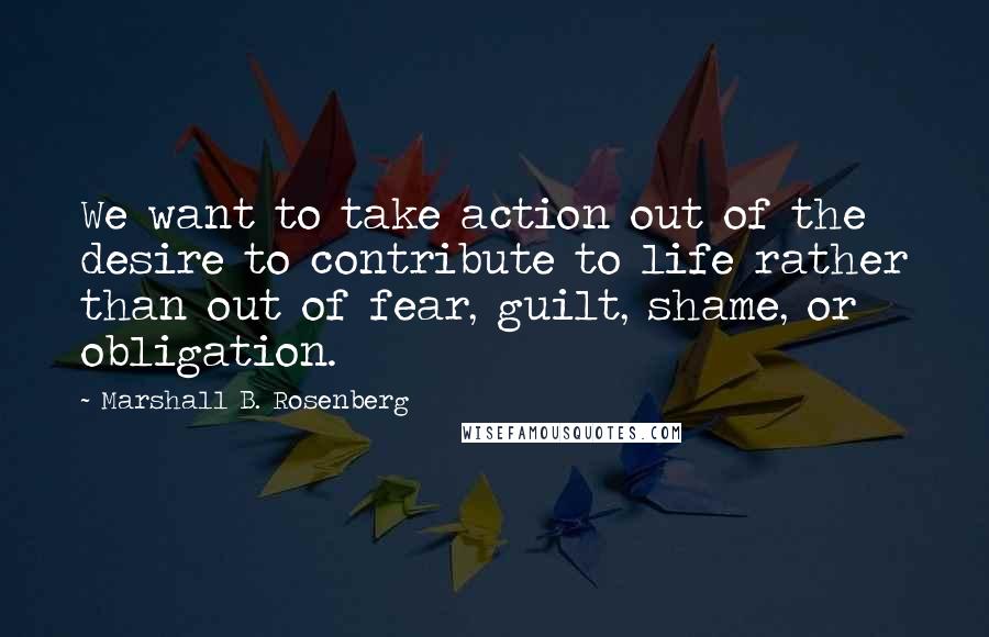 Marshall B. Rosenberg Quotes: We want to take action out of the desire to contribute to life rather than out of fear, guilt, shame, or obligation.