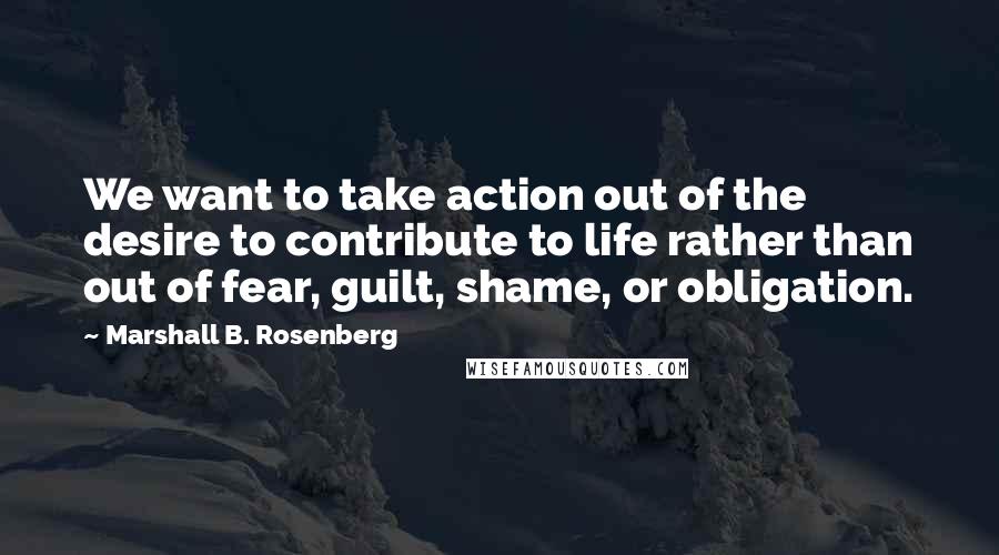 Marshall B. Rosenberg Quotes: We want to take action out of the desire to contribute to life rather than out of fear, guilt, shame, or obligation.