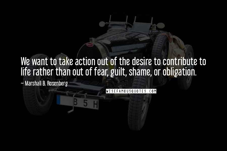 Marshall B. Rosenberg Quotes: We want to take action out of the desire to contribute to life rather than out of fear, guilt, shame, or obligation.