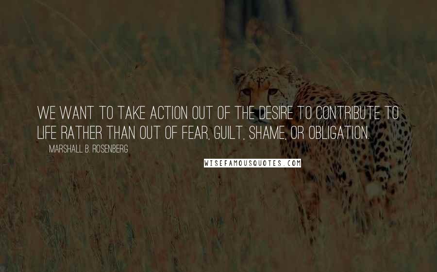 Marshall B. Rosenberg Quotes: We want to take action out of the desire to contribute to life rather than out of fear, guilt, shame, or obligation.