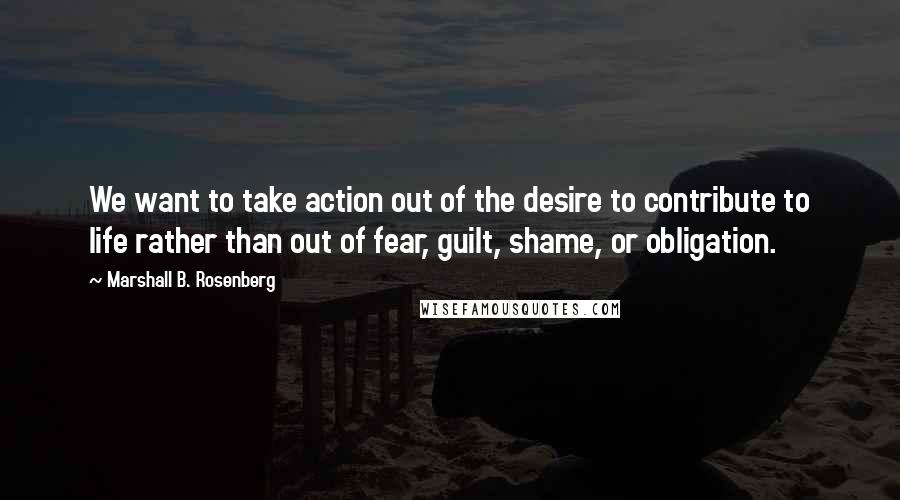 Marshall B. Rosenberg Quotes: We want to take action out of the desire to contribute to life rather than out of fear, guilt, shame, or obligation.