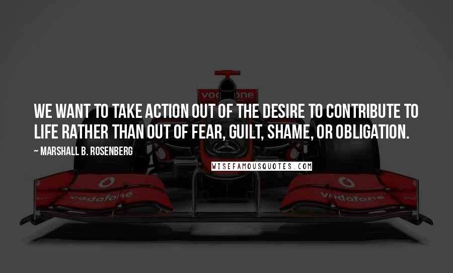 Marshall B. Rosenberg Quotes: We want to take action out of the desire to contribute to life rather than out of fear, guilt, shame, or obligation.