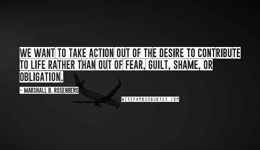 Marshall B. Rosenberg Quotes: We want to take action out of the desire to contribute to life rather than out of fear, guilt, shame, or obligation.