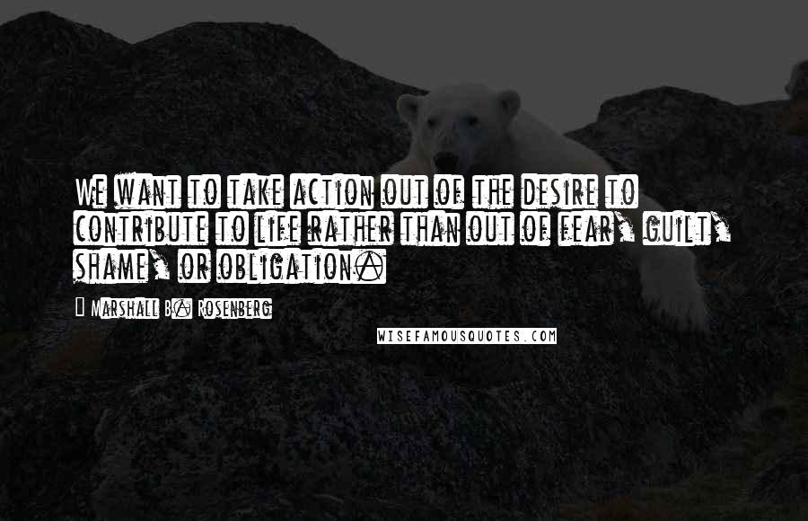 Marshall B. Rosenberg Quotes: We want to take action out of the desire to contribute to life rather than out of fear, guilt, shame, or obligation.