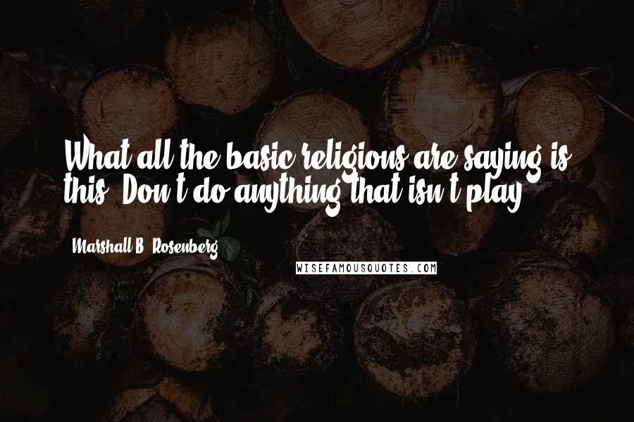 Marshall B. Rosenberg Quotes: What all the basic religions are saying is this: Don't do anything that isn't play.