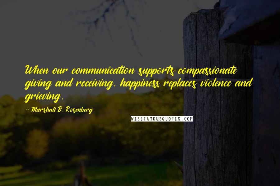 Marshall B. Rosenberg Quotes: When our communication supports compassionate giving and receiving, happiness replaces violence and grieving.