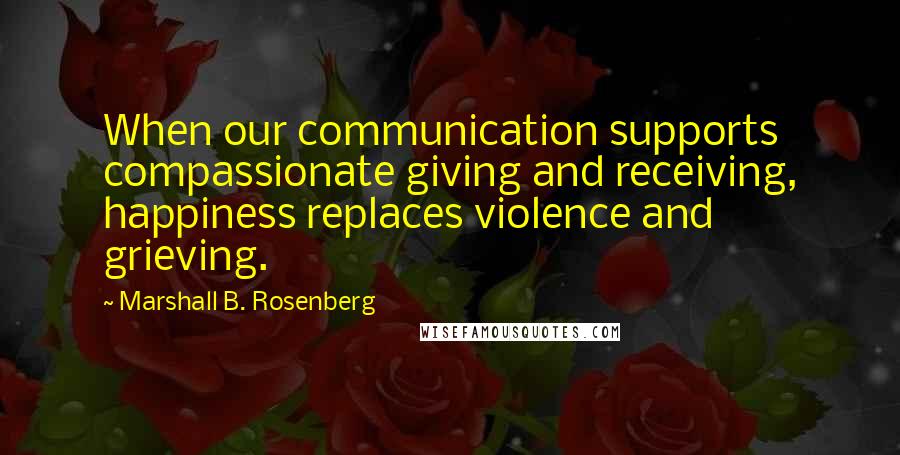 Marshall B. Rosenberg Quotes: When our communication supports compassionate giving and receiving, happiness replaces violence and grieving.